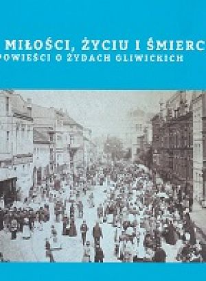 O miłości, życiu i śmierci. Opowieści o Żydach gliwickich - 